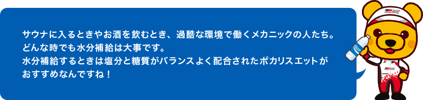 サウナに入るときやお酒を飲むとき、過酷な環境で働くメカニックの人たち。どんな時でも水分補給は大事です。水分補給するときは塩分と糖質がバランスよく配合されたポカリスエットがおすすめなんですね！