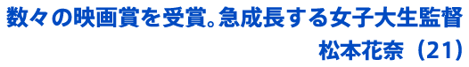 数々の映画賞を受賞。急成長する女子大生監督 松本花奈（21）