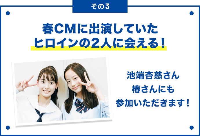 その3 春CMに出演していたヒロインの２人に会える！ 池端杏慈さん椿さんにも参加いただきます！