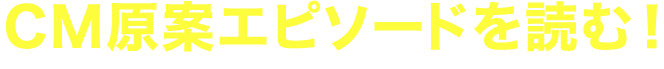 CM原案エピソードを読む！