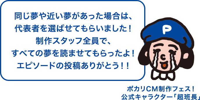 同じ夢や近い夢があった場合は、代表者を選ばせてもらいました！制作スタッフ全員で、すべての夢を読ませてもらったよ！エピソードの投稿ありがとう！！ ポカリCM制作フェス！公式キャラクター「超班長」